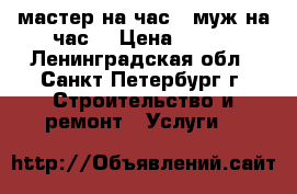 мастер на час ( муж на час) › Цена ­ 200 - Ленинградская обл., Санкт-Петербург г. Строительство и ремонт » Услуги   